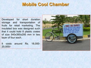 Mobile Cool Chamber
Developed for short duration
storage and transportation of
fruits for retail marketing. The
insulated box was designed such
that it could hold 8 plastic crates
of size 540x360x295 mm in two
layer of four each.
It costs around Rs. 18,000-
20,000/-
 