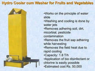Hydro Cooler cum Washer for Fruits and Vegetables
•Works on the principle of water
slide
•Washing and cooling is done by
water jets
•Removes adhering soil, dirt,
micorbial, pesticide
contamination
•Removes the fruit sap adhering
while harvesting
•Removes the field heat due to
rapid cooling
•Capacity: 1.8 T/h
•Application of bio disinfectant or
chlorine is easily possible
•Estimated cost Rs. 50,000
 
