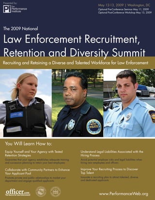 Presented by:
                                                                            May 12-13, 2009 | Washington, DC
    The 2009 National Law Enforcement Recruitment, Retention and Diversity Summit
                                                     Optional Pre-Conference Seminar May 11, 2009
                                                                            Optional Post-Conference Workshop May 13, 2009




The 2009 National

Law Enforcement Recruitment,
Retention and Diversity Summit
Recruiting and Retaining a Diverse and Talented Workforce for Law Enforcement




 You Will Learn How to:
 Equip Yourself and Your Agency with Tested                 Understand Legal Liabilities Associated with the
 Retention Strategies                                       Hiring Process
 Guarantee that your agency establishes adequate training   Avoid potential employer risks and legal liabilities when
 and succession planning to retain your best employees      hiring new employees and ofﬁcers

                                                            Improve Your Recruiting Process to Discover
 Collaborate with Community Partners to Enhance
                                                            Top Talent
 Your Applicant Pool
                                                            Innovate a recruiting plan to attract talented, diverse
 Promote private and public relationships to market your
                                                            and dedicated applicants
 department and engage qualiﬁed applicants




                                                                             www.PerformanceWeb.org 1
                                                                                    www.PerformanceWeb.org
1
 