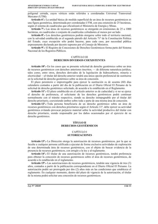 MINISTERIO DE ENERGÍA Y MINAS MARCO GENERAL REGULATORIO DEL SUBSECTOR ELECTRICIDAD
DIRECCIÓN GENERAL DE ELECTRICIDAD
____________________________________________________________________________
Ley N° 26848 4 de 11
poligonal cerrada, cuyos vértices están referidos a coordenadas Universal Transversal
Mercator (UTM).
Artículo 6º.- La unidad básica de medida superficial de un área de recursos geotérmicos es
una figura geométrica, determinada por coordenadas UTM, con una extensión de 25 hectáreas,
según el sistema de cuadrículas que oficializará el Ministerio de Energía y Minas.
Artículo 7º.- Las áreas de recursos geotérmicos se otorgarán en extensiones de 25 a 1000
hectáreas, en cuadrículas o conjunto de cuadrículas colindantes al menos por un lado.
Artículo 8º.- Los derechos geotérmicos podrán otorgarse sobre todo el territorio nacional,
con la salvedad establecida en el segundo párrafo del Artículo 71º de la Constitución Política
del Estado, cuya excepción sólo podrá hacerse, para cada caso, por necesidad pública
expresamente declarada por decreto supremo por el Consejo de Ministros.
Artículo 9º.- El Registro de Concesiones de Derechos Geotérmicos forma parte del Sistema
Nacional de los Registros Públicos.
CAPÍTULO III
DERECHOS DIVERSOS COEXISTENTES
Artículo 10º.- En los casos que se presente solicitud de derecho geotérmico sobre un área
de recursos geotérmicos con derechos anteriores inscritos, — de diferente naturaleza jurídica,
tales como, entre otros, derechos derivados de la legislación de hidrocarburos, minería o
electricidad —el titular del derecho anterior tendrá una única opción preferencial de sustituirse
en la solicitud de derecho geotérmico sobre su área de concesión.
El plazo perentorio e improrrogable para ejercer la sustitución es de sesenta (60) días
calendario contados a partir del día de la publicación en el Diario Oficial El Peruano de la
solicitud de derecho geotérmico solicitado, de acuerdo a lo establecido en el Reglamento.
Artículo 11º.- El plazo establecido en el artículo anterior es de caducidad y si no se ejerce
el derecho de preferencia, el solicitante de los derechos geotérmicos podrá continuar
normalmente con el trámite respectivo, siendo su derecho inimpugnable por el titular del
derecho prioritario, coexistiendo ambos sobre toda o parte de una misma área de concesión.
Artículo 12º.- Toda persona beneficiaria de un derecho geotérmico sobre un área de
recursos geotérmicos con derechos prioritarios según el Artículo 11º, debe ejercer su actividad
geotérmica evitando provocar perjuicio material sobre la actividad productiva del titular con
derecho prioritario, siendo responsable por los daños ocasionados por el ejercicio de su
derecho geotérmico.
TÍTULO II
DERECHOS GEOTÉRMICOS
CAPÍTULO I
AUTORIZACIONES
Artículo 13º.- La Dirección otorga la autorización de recursos geotérmicos, por la que se
faculta a cualquier persona calificada a ejecutar de forma exclusiva actividades de exploración
de una determinada área de recursos geotérmicos, con el objeto de buscar evidencia de la
presencia de recursos geotérmicos, con arreglo a la ley y al reglamento.
Artículo 14º.- El titular de una autorización de recursos geotérmicos, tendrá preferencia
para obtener la concesión de recursos geotérmicos sobre el área de recursos geotérmicos, de
acuerdo a lo establecido en el reglamento.
Artículo 15º.- Las autorizaciones de recursos geotérmicos, tendrán una vigencia de tres (3)
años, contados a partir de la publicación correspondiente en el Diario Oficial El Peruano. La
autorización podrá ser prorrogada por dos (2) años más en las condiciones que establezca el
reglamento. En cualquier momento, dentro del plazo de vigencia de la autorización, el titular
de la misma podrá solicitar una concesión de recursos geotérmicos.
 