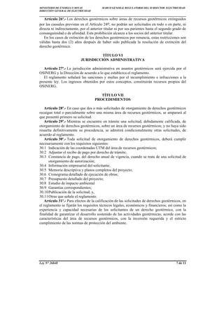 MINISTERIO DE ENERGÍA Y MINAS MARCO GENERAL REGULATORIO DEL SUBSECTOR ELECTRICIDAD
DIRECCIÓN GENERAL DE ELECTRICIDAD
____________________________________________________________________________
Ley N° 26848 7 de 11
Artículo 26º.- Los derechos geotérmicos sobre áreas de recursos geotérmicos extinguidos
por las causales previstas en el Artículo 24o, no podrán ser solicitados en todo o en parte, ni
directa ni indirectamente, por el anterior titular ni por sus parientes hasta el segundo grado de
consanguinidad o de afinidad. Esta prohibición alcanza a los socios del anterior titular.
En los casos de extinción de los derechos geotérmicos por renuncia, estas restricciones son
válidas hasta dos (2) años después de haber sido publicada la resolución de extinción del
derecho geotérmico.
TÍTULO VI
JURISDICCIÓN ADMINISTRATIVA
Artículo 27º.- La jurisdicción administrativa en asuntos geotérmicos será ejercida por el
OSINERG y la Dirección de acuerdo a lo que establezca el reglamento.
El reglamento señalará las sanciones y multas por el incumplimiento e infracciones a la
presente ley. Los ingresos obtenidos por estos conceptos, constituirán recursos propios del
OSINERG.
TÍTULO VII
PROCEDIMIENTOS
Artículo 28º.- En caso que dos o más solicitudes de otorgamiento de derechos geotérmicos
recaigan total o parcialmente sobre una misma área de recursos geotérmicos, se amparará al
que presentó primero su solicitud.
Artículo 29º.- Mientras se encuentre en trámite una solicitud, debidamente calificada, de
otorgamiento de derechos geotérmicos, sobre un área de recursos geotérmicos; y no haya sido
resuelta definitivamente su procedencia, se admitirá condicionalmente otras solicitudes, de
acuerdo al reglamento.
Artículo 30º.- Toda solicitud de otorgamiento de derechos geotérmicos, deberá cumplir
necesariamente con los requisitos siguientes:
30.1 Indicación de las coordenadas UTM del área de recursos geotérmicos;
30.2 Adjuntar el recibo de pago por derecho de trámite;
30.3 Constancia de pago, del derecho anual de vigencia, cuando se trata de una solicitud de
otorgamiento de autorización;
30.4 Información empresarial del solicitante;
30.5 Memoria descriptiva y planos completos del proyecto;
30.6 Cronograma detallado de ejecución de obras;
30.7 Presupuesto detallado del proyecto;
30.8 Estudio de impacto ambiental
30.9 Garantías correspondientes;
30.10Publicación de la solicitud; y,
30.11Otras que señale el reglamento.
Artículo 31º.- Para efectos de la calificación de las solicitudes de derechos geotérmicos, en
el reglamento se fijarán los requisitos técnicos legales, económicos y financieros; así como la
experiencia y capacidad necesarias de los solicitantes de un derecho geotérmico, con la
finalidad de garantizar el desarrollo sostenido de las actividades geotérmicas; acorde con las
características del área de recursos geotérmicos, con la inversión requerida y el estricto
cumplimiento de las normas de protección del ambiente.
 