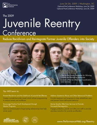 The 2009 Juvenile Reentry Conference 2009 | Washington, DC
                                                             June 24–26,
                                                                        Optional Pre-Conference Workshop: June 24, 2009
                                                                        Optional Post-Conference Workshop: June 26, 2009



The 2009




Reduce Recidivism and Reintegrate Former Juvenile Offenders into Society




                                                                            Featuring Two Interactive and
                                                                            Informative Workshops:
                                                                            • Plan for the Future: Strategies for Winning
                                                                              Grants and Managing Resources
                                                                            • Create a Plan for After-Care Coordination
                                                                              and Services




You Will Learn to:

Prevent Recidivism and the Likelihood of Juvenile Re-Offenses   Address Substance Abuse and Other Behavioral Problems
Create a jurisdiction-wide model which utilizes programming     Provide treatment and programs to help rehabilitate users
to reduce arrests and re-offense                                and prevent future delinquent behavior

Encourage Positive Youth Development through                    Devise Quality After-Care Services to Promote
Mentor Programs                                                 Successful Reintegration
Learn to communicate to forge lasting relationships that help   Engage probation, parole and after-care staff to provide
at-risk youth                                                   seamless transition for juvenile ex-offenders




                                                                         www.PerformanceWeb.org/Reentry
                                                                                 www.PerformanceWeb.org/Reentry 1
 