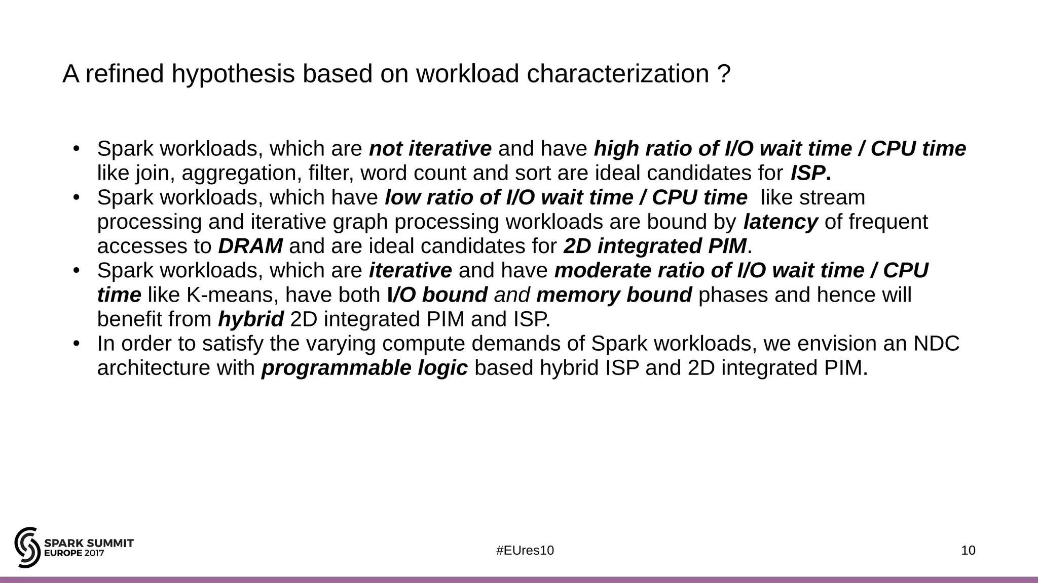 10#EUres10
A refined hypothesis based on workload characterization ?
10
● Spark workloads, which are not iterative and have high ratio of I/O wait time / CPU time
like join, aggregation, filter, word count and sort are ideal candidates for ISP.
● Spark workloads, which have low ratio of I/O wait time / CPU time like stream
processing and iterative graph processing workloads are bound by latency of frequent
accesses to DRAM and are ideal candidates for 2D integrated PIM.
● Spark workloads, which are iterative and have moderate ratio of I/O wait time / CPU
time like K-means, have both I/O bound and memory bound phases and hence will
benefit from hybrid 2D integrated PIM and ISP.
● In order to satisfy the varying compute demands of Spark workloads, we envision an NDC
architecture with programmable logic based hybrid ISP and 2D integrated PIM.
 