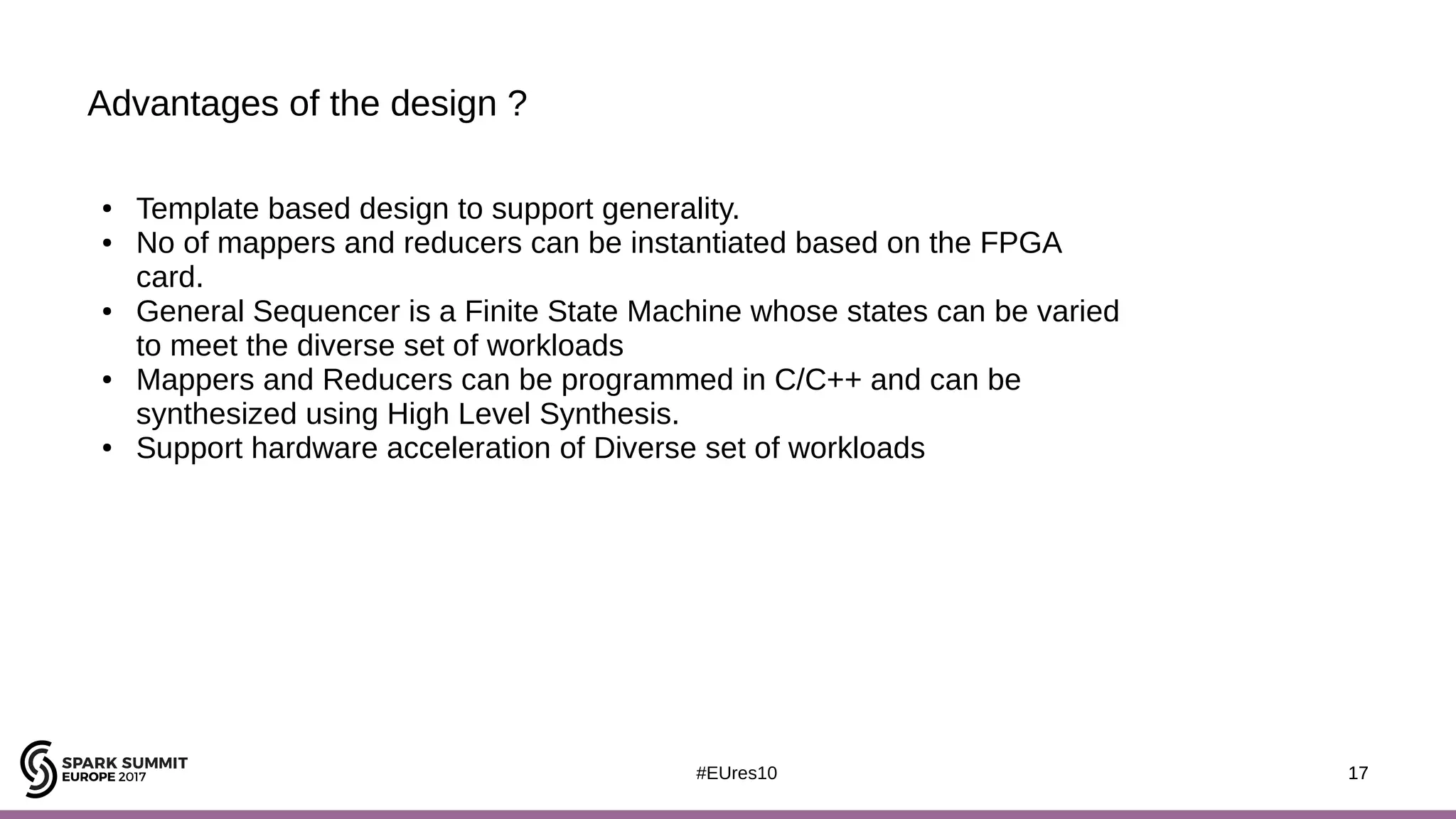 17#EUres10
Advantages of the design ?
17
● Template based design to support generality.
● No of mappers and reducers can be instantiated based on the FPGA
card.
● General Sequencer is a Finite State Machine whose states can be varied
to meet the diverse set of workloads
● Mappers and Reducers can be programmed in C/C++ and can be
synthesized using High Level Synthesis.
● Support hardware acceleration of Diverse set of workloads
 