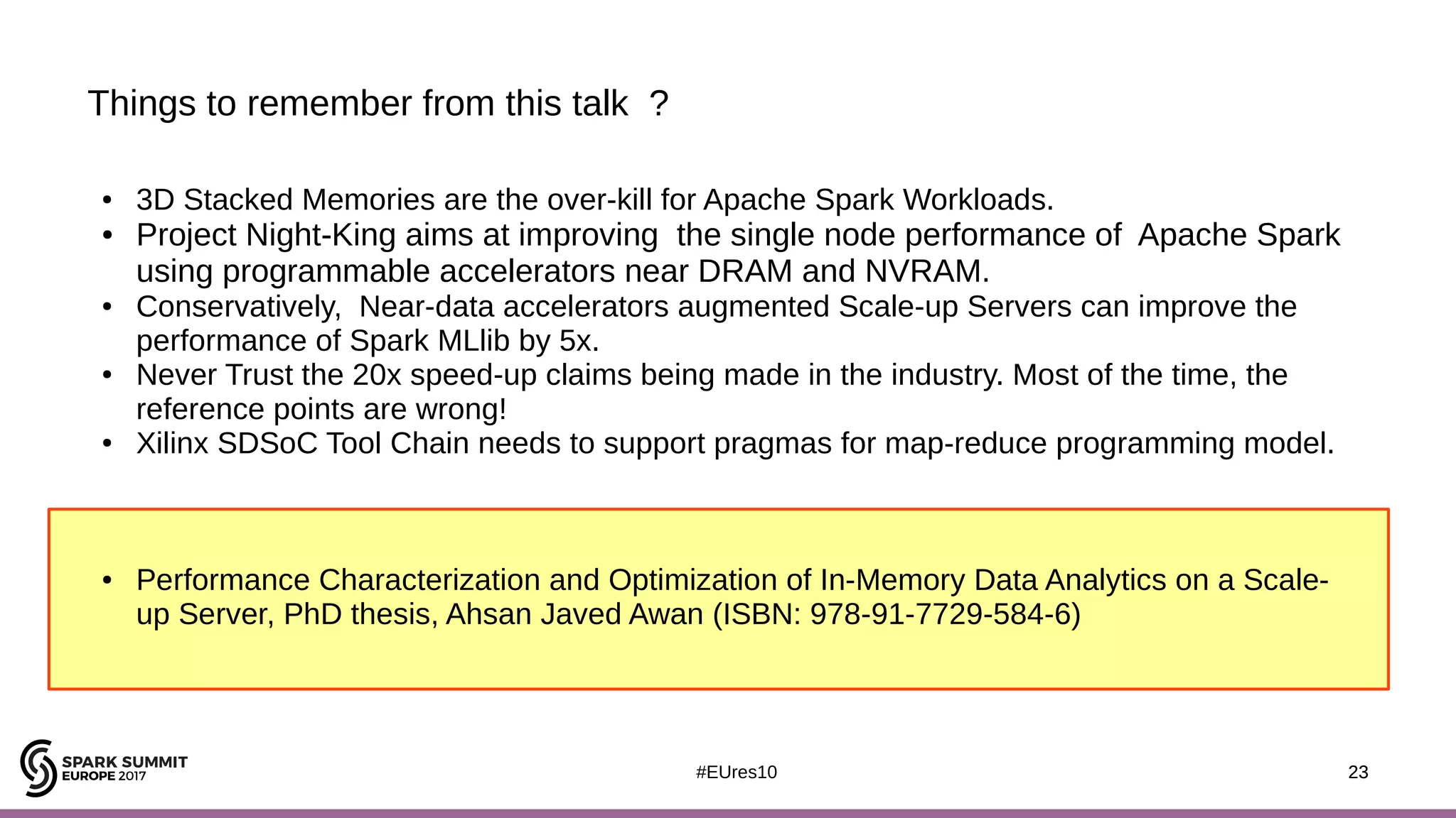 23#EUres10
Things to remember from this talk ?
23
● 3D Stacked Memories are the over-kill for Apache Spark Workloads.
● Project Night-King aims at improving the single node performance of Apache Spark
using programmable accelerators near DRAM and NVRAM.
● Conservatively, Near-data accelerators augmented Scale-up Servers can improve the
performance of Spark MLlib by 5x.
● Never Trust the 20x speed-up claims being made in the industry. Most of the time, the
reference points are wrong!
● Xilinx SDSoC Tool Chain needs to support pragmas for map-reduce programming model.
● Performance Characterization and Optimization of In-Memory Data Analytics on a Scale-
up Server, PhD thesis, Ahsan Javed Awan (ISBN: 978-91-7729-584-6)
 