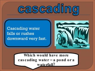 Which would have more cascading water – a pond or a waterfall? Cascading water falls or rushes downward very fast. 