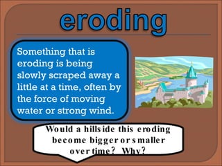 Would a hillside this eroding become bigger or smaller over time?  Why? Something that is eroding is being slowly scraped away a little at a time, often by the force of moving water or strong wind. 