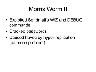 Morris Worm II
• Exploited Sendmail’s WIZ and DEBUG
commands
• Cracked passwords
• Caused havoc by hyper-replication
(common problem)
 