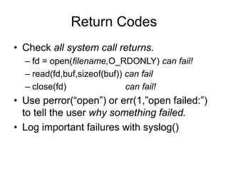 Return Codes
• Check all system call returns.
– fd = open(filename,O_RDONLY) can fail!
– read(fd,buf,sizeof(buf)) can fail
– close(fd) can fail!
• Use perror(“open”) or err(1,”open failed:”)
to tell the user why something failed.
• Log important failures with syslog()
 