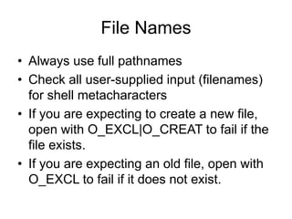 File Names
• Always use full pathnames
• Check all user-supplied input (filenames)
for shell metacharacters
• If you are expecting to create a new file,
open with O_EXCL|O_CREAT to fail if the
file exists.
• If you are expecting an old file, open with
O_EXCL to fail if it does not exist.
 