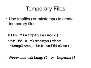 Temporary Files
• Use tmpfile() or mkstemp() to create
temporary files
FILE *f=tmpfile(void);
int fd = mkstemps(char
*template, int suffixlen);
• Never use mktemp() or tmpnam()
 
