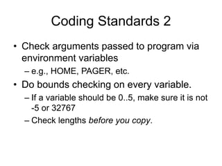 Coding Standards 2
• Check arguments passed to program via
environment variables
– e.g., HOME, PAGER, etc.
• Do bounds checking on every variable.
– If a variable should be 0..5, make sure it is not
-5 or 32767
– Check lengths before you copy.
 