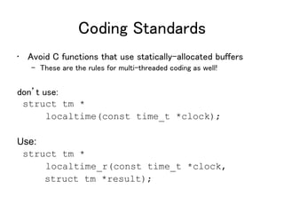 Coding Standards
• Avoid C functions that use statically-allocated buffers
– These are the rules for multi-threaded coding as well!
don’t use:
struct tm *
localtime(const time_t *clock);
Use:
struct tm *
localtime_r(const time_t *clock,
struct tm *result);
 