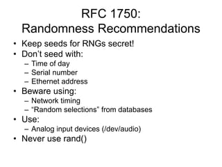 RFC 1750:
Randomness Recommendations
• Keep seeds for RNGs secret!
• Don’t seed with:
– Time of day
– Serial number
– Ethernet address
• Beware using:
– Network timing
– “Random selections” from databases
• Use:
– Analog input devices (/dev/audio)
• Never use rand()
 