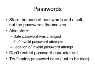 Passwords
• Store the hash of passwords and a salt,
not the passwords themselves
• Also store:
– Date password was changed
– # of invalid password attempts
– Location of invalid password attempt
• Don’t restrict password character set
• Try flipping password case (just to be nice)
 