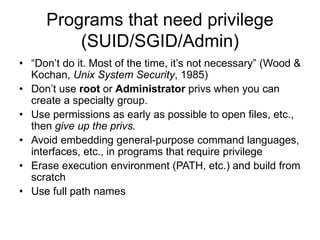 Programs that need privilege
(SUID/SGID/Admin)
• “Don’t do it. Most of the time, it’s not necessary” (Wood &
Kochan, Unix System Security, 1985)
• Don’t use root or Administrator privs when you can
create a specialty group.
• Use permissions as early as possible to open files, etc.,
then give up the privs.
• Avoid embedding general-purpose command languages,
interfaces, etc., in programs that require privilege
• Erase execution environment (PATH, etc.) and build from
scratch
• Use full path names
 