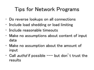 Tips for Network Programs
• Do reverse lookups on all connections
• Include load shedding or load limiting
• Include reasonable timeouts
• Make no assumptions about content of input
data
• Make no assumption about the amount of
input
• Call authd if possible --- but don’t trust the
results
 