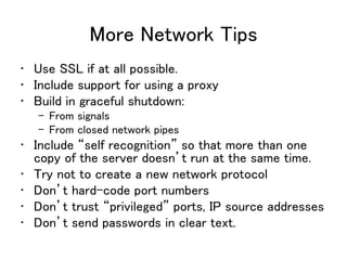 More Network Tips
• Use SSL if at all possible.
• Include support for using a proxy
• Build in graceful shutdown:
– From signals
– From closed network pipes
• Include “self recognition” so that more than one
copy of the server doesn’t run at the same time.
• Try not to create a new network protocol
• Don’t hard-code port numbers
• Don’t trust “privileged” ports, IP source addresses
• Don’t send passwords in clear text.
 