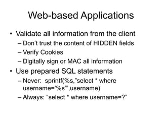 Web-based Applications
• Validate all information from the client
– Don’t trust the content of HIDDEN fields
– Verify Cookies
– Digitally sign or MAC all information
• Use prepared SQL statements
– Never: sprintf(%s,”select * where
username=‘%s’”,username)
– Always: “select * where username=?”
 