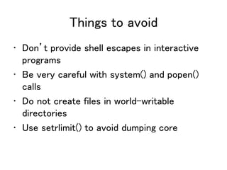 Things to avoid
• Don’t provide shell escapes in interactive
programs
• Be very careful with system() and popen()
calls
• Do not create files in world-writable
directories
• Use setrlimit() to avoid dumping core
 