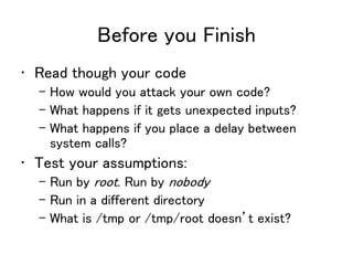Before you Finish
• Read though your code
– How would you attack your own code?
– What happens if it gets unexpected inputs?
– What happens if you place a delay between
system calls?
• Test your assumptions:
– Run by root. Run by nobody
– Run in a different directory
– What is /tmp or /tmp/root doesn’t exist?
 
