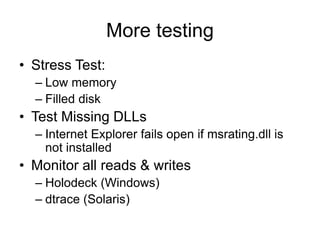 More testing
• Stress Test:
– Low memory
– Filled disk
• Test Missing DLLs
– Internet Explorer fails open if msrating.dll is
not installed
• Monitor all reads & writes
– Holodeck (Windows)
– dtrace (Solaris)
 