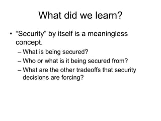 What did we learn?
• “Security” by itself is a meaningless
concept.
– What is being secured?
– Who or what is it being secured from?
– What are the other tradeoffs that security
decisions are forcing?
 