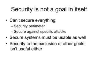 Security is not a goal in itself
• Can’t secure everything:
– Security perimeter
– Secure against specific attacks
• Secure systems must be usable as well
• Security to the exclusion of other goals
isn’t useful either
 