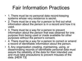 Fair Information Practices
• 1. There must be no personal data record-keeping
systems whose very existence is secret.
• 2. There must be a way for a person to find out what
information about the person is in a record and how it is
used.
• 3. There must be a way for a person to prevent
information about the person that was obtained for one
purpose from being used or made available for other
purposes without the person's consent.
• 4. There must be a way for a person to correct or amend
a record of identifiable information about the person.
• 5. Any organization creating, maintaining, using, or
disseminating records of identifiable personal data must
assure the reliability of the data for their intended use
and must take precautions to prevent misuses of the
data. [HEW 73]
 