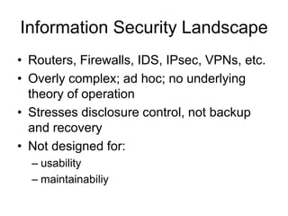 Information Security Landscape
• Routers, Firewalls, IDS, IPsec, VPNs, etc.
• Overly complex; ad hoc; no underlying
theory of operation
• Stresses disclosure control, not backup
and recovery
• Not designed for:
– usability
– maintainabiliy
 