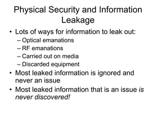Physical Security and Information
Leakage
• Lots of ways for information to leak out:
– Optical emanations
– RF emanations
– Carried out on media
– Discarded equipment
• Most leaked information is ignored and
never an issue
• Most leaked information that is an issue is
never discovered!
 