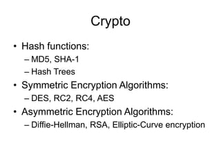 Crypto
• Hash functions:
– MD5, SHA-1
– Hash Trees
• Symmetric Encryption Algorithms:
– DES, RC2, RC4, AES
• Asymmetric Encryption Algorithms:
– Diffie-Hellman, RSA, Elliptic-Curve encryption
 