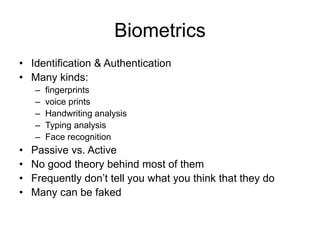 Biometrics
• Identification & Authentication
• Many kinds:
– fingerprints
– voice prints
– Handwriting analysis
– Typing analysis
– Face recognition
• Passive vs. Active
• No good theory behind most of them
• Frequently don’t tell you what you think that they do
• Many can be faked
 