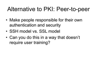 Alternative to PKI: Peer-to-peer
• Make people responsible for their own
authentication and security
• SSH model vs. SSL model
• Can you do this in a way that doesn’t
require user training?
 