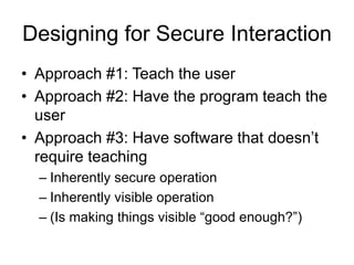 Designing for Secure Interaction
• Approach #1: Teach the user
• Approach #2: Have the program teach the
user
• Approach #3: Have software that doesn’t
require teaching
– Inherently secure operation
– Inherently visible operation
– (Is making things visible “good enough?”)
 