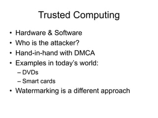 Trusted Computing
• Hardware & Software
• Who is the attacker?
• Hand-in-hand with DMCA
• Examples in today’s world:
– DVDs
– Smart cards
• Watermarking is a different approach
 