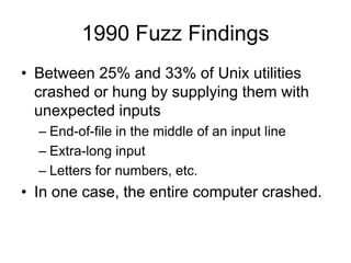 1990 Fuzz Findings
• Between 25% and 33% of Unix utilities
crashed or hung by supplying them with
unexpected inputs
– End-of-file in the middle of an input line
– Extra-long input
– Letters for numbers, etc.
• In one case, the entire computer crashed.
 
