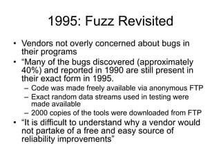 1995: Fuzz Revisited
• Vendors not overly concerned about bugs in
their programs
• “Many of the bugs discovered (approximately
40%) and reported in 1990 are still present in
their exact form in 1995.
– Code was made freely available via anonymous FTP
– Exact random data streams used in testing were
made available
– 2000 copies of the tools were downloaded from FTP
• “It is difficult to understand why a vendor would
not partake of a free and easy source of
reliability improvements”
 