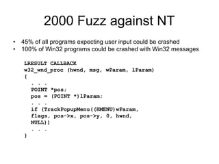 2000 Fuzz against NT
• 45% of all programs expecting user input could be crashed
• 100% of Win32 programs could be crashed with Win32 messages
LRESULT CALLBACK
w32_wnd_proc (hwnd, msg, wParam, lParam)
{
. . .
POINT *pos;
pos = (POINT *)lParam;
. . .
if (TrackPopupMenu((HMENU)wParam,
flags, pos->x, pos->y, 0, hwnd,
NULL))
. . .
}
 