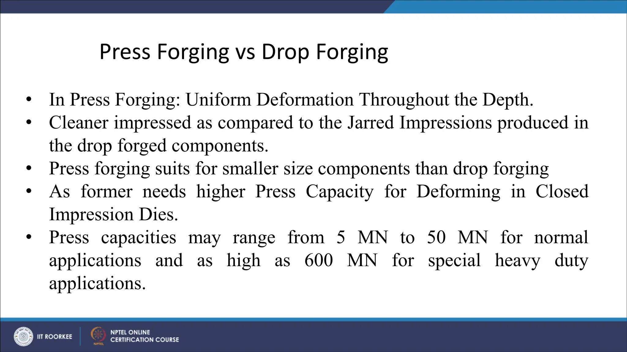 • In Press Forging: Uniform Deformation Throughout the Depth.
• Cleaner impressed as compared to the Jarred Impressions produced in
the drop forged components.
• Press forging suits for smaller size components than drop forging
• As former needs higher Press Capacity for Deforming in Closed
Impression Dies.
• Press capacities may range from 5 MN to 50 MN for normal
applications and as high as 600 MN for special heavy duty
applications.
Press Forging vs Drop Forging
 