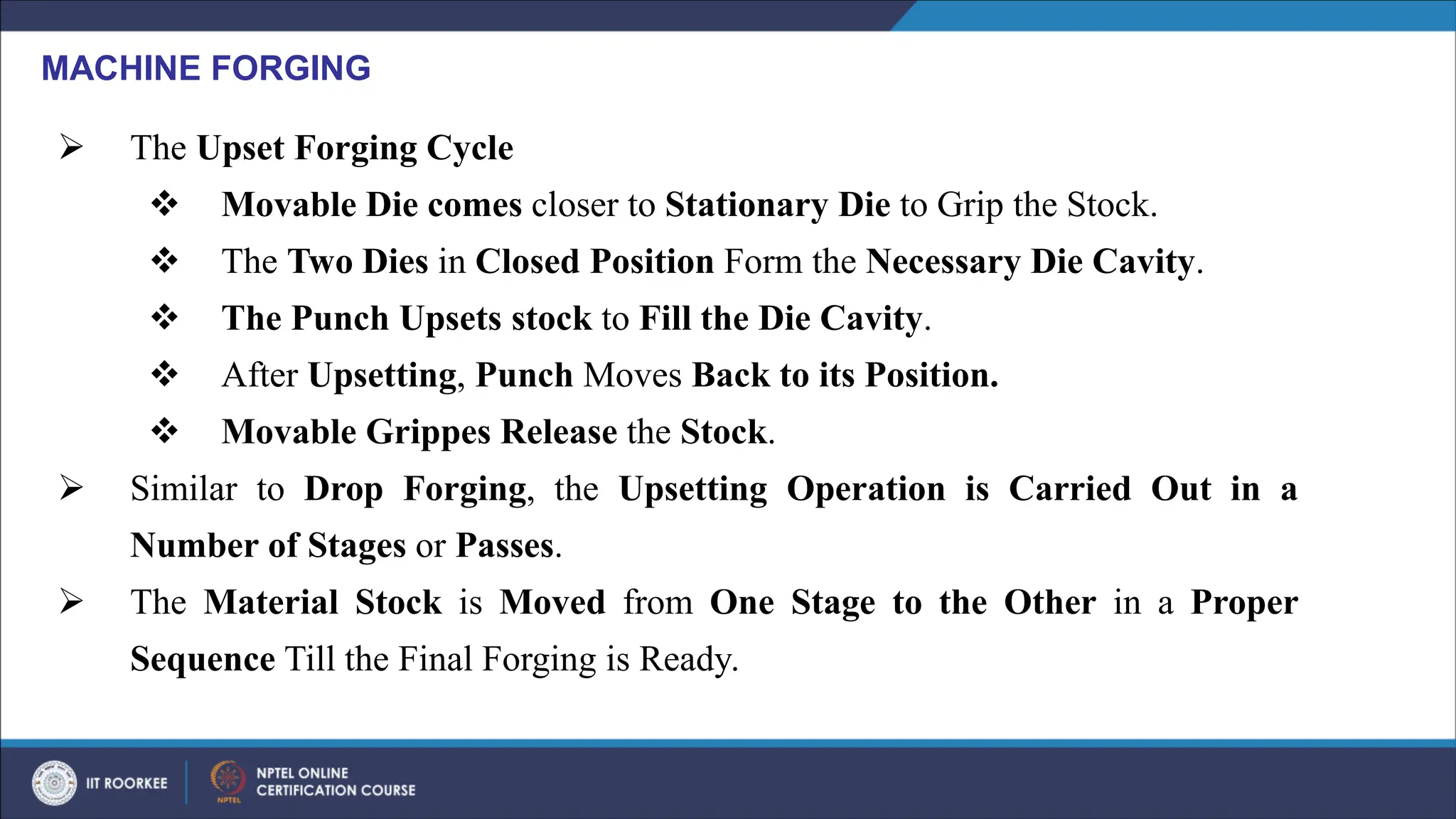 ➢ The Upset Forging Cycle
❖ Movable Die comes closer to Stationary Die to Grip the Stock.
❖ The Two Dies in Closed Position Form the Necessary Die Cavity.
❖ The Punch Upsets stock to Fill the Die Cavity.
❖ After Upsetting, Punch Moves Back to its Position.
❖ Movable Grippes Release the Stock.
➢ Similar to Drop Forging, the Upsetting Operation is Carried Out in a
Number of Stages or Passes.
➢ The Material Stock is Moved from One Stage to the Other in a Proper
Sequence Till the Final Forging is Ready.
MACHINE FORGING
 