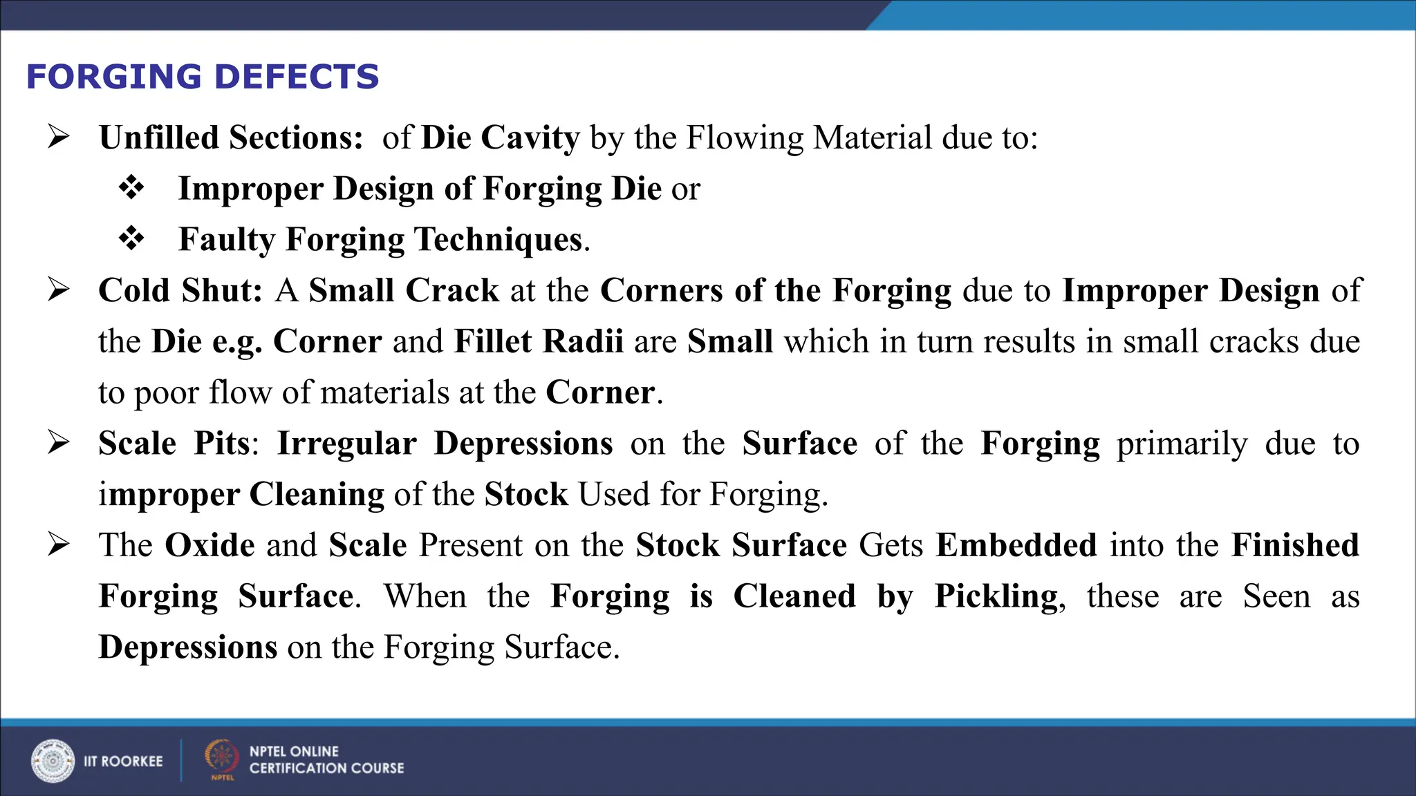 FORGING DEFECTS
➢ Unfilled Sections: of Die Cavity by the Flowing Material due to:
❖ Improper Design of Forging Die or
❖ Faulty Forging Techniques.
➢ Cold Shut: A Small Crack at the Corners of the Forging due to Improper Design of
the Die e.g. Corner and Fillet Radii are Small which in turn results in small cracks due
to poor flow of materials at the Corner.
➢ Scale Pits: Irregular Depressions on the Surface of the Forging primarily due to
improper Cleaning of the Stock Used for Forging.
➢ The Oxide and Scale Present on the Stock Surface Gets Embedded into the Finished
Forging Surface. When the Forging is Cleaned by Pickling, these are Seen as
Depressions on the Forging Surface.
 