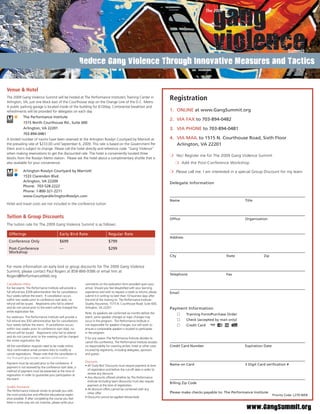 Logistics & RegistrationGang Violence Through Innovative Measures and Tactics
                 Reduce


Venue & Hotel
The 2009 Gang Violence Summit will be hosted at The Performance Institute’s Training Center in
Arlington, VA, just one block east of the Courthouse stop on the Orange Line of the D.C. Metro.
                                                                                                                            Registration
A public parking garage is located inside of the building for $10/day. Continental breakfast and
refreshments will be provided for delegates on each day.                                                                    1. ONLINE at www.GangSummit.org
             The Performance Institute
                                                                                                                            2. VIA FAX to 703-894-0482
             1515 North Courthouse Rd., Suite 600
             Arlington, VA 22201                                                                                            3. VIA PHONE to 703-894-0481
            703-894-0481
A limited number of rooms have been reserved at the Arlington Rosslyn Courtyard by Marriott at                              4. VIA MAIL to 1515 N. Courthouse Road, Sixth Floor
the prevailing rate of $233.00 until September 6, 2009. This rate is based on the Government Per                               Arlington, VA 22201
Diem and is subject to change. Please call the hotel directly and reference code “Gang Violence”
when making reservations to get the discounted rate. The hotel is conveniently located three
                                                                                                                            ❍ Yes! Register me for The 2009 Gang Violence Summit
blocks from the Rosslyn Metro station. Please ask the hotel about a complimentary shuttle that is
also available for your convenience.                                                                                           ❍ Add the Post-Conference Workshop

             Arlington Rosslyn Courtyard by Marriott                                                                        ❍ Please call me. I am interested in a special Group Discount for my team
             1533 Clarendon Blvd.
             Arlington, VA 22209                                                                                            Delegate Information
             Phone: 703-528-2222
             Phone: 1-800-321-2211
             www.CourtyardArlingtonRosslyn.com
                                                                                                                            Name                                      Title
Hotel and travel costs are not included in the conference tuition


Tuition & Group Discounts                                                                                                   Ofﬁce                                     Organization
The tuition rate for The 2009 Gang Violence Summit is as follows:

 Offerings                                 Early Bird Rate                      Regular Rate
                                                                                                                            Address
 Conference Only                           $699                                 $799
 Post-Conference                           ---                                  $299
 Workshop
                                                                                                                            City                            State                Zip


For more information on early bird or group discounts for The 2009 Gang Violence
Summit, please contact Paul Rogers at 858-866-9386 or email him at
Rogers@PerformanceWeb.org.                                                                                                  Telephone                       Fax

Cancellation Policy                                          comments on the evaluation form provided upon your
For live events: The Performance Institute will provide a    arrival. Should you feel dissatisﬁed with your learning
full refund less $399 administration fee for cancellations   experience and wish to request a credit or refund, please      Email
four weeks before the event. If cancellation occurs          submit it in writing no later than 10 business days after
within two weeks prior to conference start date, no          the end of the training to: The Performance Institute:
refund will be issued. Registrants who fail to attend        Quality Assurance, 1515 N. Courthouse Road, Suite 600,
and do not cancel prior to the event will be charged the     Arlington, VA 22201                                            Payment Information
entire registration fee.                                     Note: As speakers are conﬁrmed six months before the                     Training Form/Purchase Order
For webinars: The Performance Institute will provide a       event, some speaker changes or topic changes may
full refund less $50 administrative fee for cancellations    occur in the program. The Performance Institute is                       Check (accepted by mail only)
four weeks before the event. If cancellation occurs          not responsible for speaker changes, but will work to                    Credit Card
within two weeks prior to conference start date, no          ensure a comparable speaker is located to participate
refund will be issued. Registrants who fail to attend        in the program.
and do not cancel prior to the meeting will be charged       If for any reason The Performance Institute decides to
the entire registration fee.                                 cancel this conference, The Performance Institute accepts
All the cancellation requests need to be made online.        no responsibility for covering airfare, hotel or other costs   Credit Card Number                        Expiration Date
Your conﬁrmation email contains links to modify or           incurred by registrants, including delegates, sponsors
cancel registrations. Please note that the cancellation is   and guests.
not ﬁnal until you receive a written conﬁrmation.
     ﬁnal ntil o recei e       ritten conﬁrmation
                                                             Discounts
Payment must be secured prior to the conference. If                                                                         Name on Card                              3 Digit Card veriﬁcation #
                                                             • All ‘Early Bird’ Discounts must require payment at time
payment is not received by the conference start date, a
                                                               of registration and before the cut-off date in order to
method of payment must be presented at the time of
                                                               receive any discount.
registration in order to guarantee your participation at
                                                             • Any discounts offered whether by The Performance
the event.
                                                               Institute (including team discounts) must also require
                                                                                                                            Billing Zip Code
                                                               payment at the time of registration.
Quality Assurance
                                                             • All discount offers cannot be combined with any
The Performance Institute strives to provide you with
                                                               other offer.                                                 Please make checks payable to: The Performance Institute
the most productive and effective educational experi-                                                                                                                                   Priority Code: L270-WEB
                                                             • Discounts cannot be applied retroactively
ence possible. If after completing the course you feel
there is some way we can improve, please write your
                                                                                                                                                                       www.GangSummit.org
 