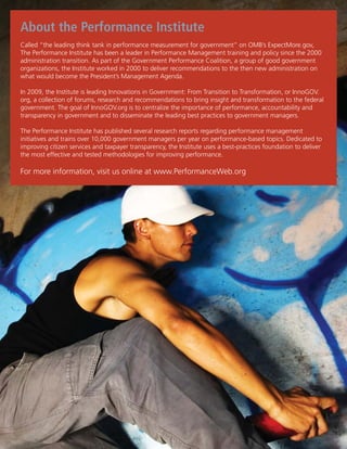 About the Performance Institute
   Called “the leading think tank in performance measurement for government” on OMB’s ExpectMore.gov,
   The Performance Institute has been a leader in Performance Management training and policy since the 2000
   administration transition. As part of the Government Performance Coalition, a group of good government
Develop a Community-Based in 2000 to deliver recommendations to the then new administration on
   organizations, the Institute worked Approach to Reduce Violent Crime
   what would become the President’s Management Agenda.

    In 2009, the Institute is leading Innovations in Government: From Transition to Transformation, or InnoGOV.
    org, a collection of forums, research and recommendations to bring insight and transformation to the federal
    government. The goal of InnoGOV.org is to centralize the importance of performance, accountability and
    transparency in government and to disseminate the leading best practices to government managers.

    The Performance Institute has published several research reports regarding performance management
    initiatives and trains over 10,000 government managers per year on performance-based topics. Dedicated to
    improving citizen services and taxpayer transparency, the Institute uses a best-practices foundation to deliver
    the most effective and tested methodologies for improving performance.

    For more information, visit us online at www.PerformanceWeb.org




 www.GangSummit.org
 