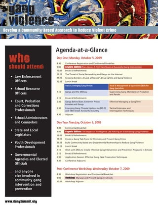 Develop a Community-Based Approach to Reduce Violent Crime




                             Agenda-at-a-Glance
  who                        Day One: Monday, October 5, 2009
                             8:30    Conference Registration and Continental Breakfast

  should attend:             9:00    Keynote Address Rise Above: A First Hand Look at Successful Gang Intervention
                             10:00   Break & Refreshments
                             10:15   The Threat of Social Networking and Gangs on the Internet
   • Law Enforcement         11:15   Crossing-Borders: A Look at Mexico’s Drug Cartels and Gang Violence
     Ofﬁcers                 12:15   Lunch Break
                                     Track A: Emerging Gang Threats               Track B: Management & Supervision Skills for
   • School Resource                                                              Gang Specialists
                             1:15    Gangs and the Military                       Supervising Gang Members on Probation
     Ofﬁcers                                                                      and Parole
                             2:15    Break & Refreshments
   • Court, Probation        2:30    Gangs Behind Bars: Extremist Prison          Effective Managing a Gang Unit
                                     Inmates and Gangs
     and Corrections
                             3:30    Emerging Gang Threats Updates on MS-13       Tactical Interview and
     Professionals                   and 18th Street Across the Country           Interrogation Techniques
                             4:30    Adjourn
   • School Administrators
     and Counselors          Day Two: Tuesday, October 6, 2009
                             8:30    Continental Breakfast
   • State and Local         9:00    Keynote Address The Impact of Intelligence Led Policing on Eradicating Gang Violence
     Legislators             10:00   Break & Refreshments
                             10:15   Create a Gang Task Force to Eliminate and Prevent Gang Crime
   • Youth Development       11:15   Build Community-Based and Departmental Partnerships to Reduce Gang Violence

     Professionals           12:15   Lunch Break
                             1:15    Work with SROs to Create Effective Gang Intervention and Prevention Programs in Schools
                             2:15    Break & Refreshments
   • Governmental
                             2:30    Application Session: Effective Gang Case Prosecution Techniques
     Agencies and Elected    4:30    Conference Adjourns
     Ofﬁcials
                             Post-Conference Workshop: Wednesday, October 7, 2009
  … and anyone
                             8:30    Workshop Registration and Continental Breakfast
    else involved in         9:00    Workshop Manage and Prevent Gangs in Schools
    community gang           12:00   Workshop Adjourn
    intervention and
    prevention


www.GangSummit.org
 