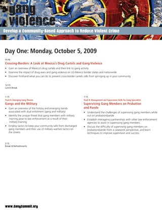 Develop a Community-Based Approach to Reduce Violent Crime




Day One: Monday, October 5, 2009
11:15
Crossing-Borders: A Look at Mexico’s Drug Cartels and Gang Violence
• Gain an overview of Mexico’s drug cartels and their link to gang activity
• Examine the impact of drug wars and gang violence on US-Mexico border states and nationwide
• Discover ﬁrsthand what you can do to prevent cross-border cartels cells from springing up in your community


12:15
Lunch Break



1:15                                                                  1:15
Track A: Emerging Gang Threats                                        Track B: Management and Supervision Skills for Gang Specialists
Gangs and the Military                                                Supervising Gang Members on Probation
• Gain an overview of the history and emerging trends                 and Parole
  associated with dual enlistment (gang and military)                 • Understand the challenges of supervising gang members while
• Identify the unique threat that gang members with military            out on probation/parole
   training pose to law enforcement as a result of their              • Establish interagency partnerships with other law enforcement
   military training                                                    agencies to assist in supervising gang members
• Employ tactics to keep your community safe from discharged          • Discuss the difﬁculty of supervising gang members on
  gang members and their use of military warfare tactics on             probation/parole from a casework perspective, and learn
  the streets                                                           techniques to improve supervision and success


2:15
Break & Refreshments




www.GangSummit.org
 