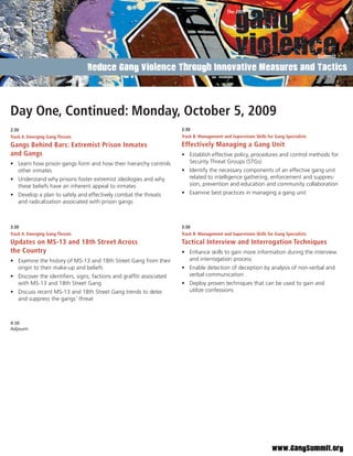 Reduce Gang Violence Through Innovative Measures and Tactics




Day One, Continued: Monday, October 5, 2009
2:30                                                                2:30
Track A: Emerging Gang Threats                                      Track B: Management and Supervision Skills for Gang Specialists
Gangs Behind Bars: Extremist Prison Inmates                         Effectively Managing a Gang Unit
and Gangs                                                           • Establish effective policy, procedures and control methods for
• Learn how prison gangs form and how their hierarchy controls        Security Threat Groups (STGs)
  other inmates                                                     • Identify the necessary components of an effective gang unit
• Understand why prisons foster extremist ideologies and why          related to intelligence gathering, enforcement and suppres-
  these beliefs have an inherent appeal to inmates                    sion, prevention and education and community collaboration
• Develop a plan to safely and effectively combat the threats       • Examine best practices in managing a gang unit
  and radicalization associated with prison gangs



3:30                                                                3:30
Track A: Emerging Gang Threats                                      Track B: Management and Supervision Skills for Gang Specialists
Updates on MS-13 and 18th Street Across                             Tactical Interview and Interrogation Techniques
the Country                                                         • Enhance skills to gain more information during the interview
• Examine the history of MS-13 and 18th Street Gang from their        and interrogation process
  origin to their make-up and beliefs                               • Enable detection of deception by analysis of non-verbal and
• Discover the identiﬁers, signs, factions and grafﬁti associated     verbal communication
  with MS-13 and 18th Street Gang                                   • Deploy proven techniques that can be used to gain and
• Discuss recent MS-13 and 18th Street Gang trends to deter           utilize confessions
  and suppress the gangs’ threat



4:30
Adjourn




                                                                                                                 www.GangSummit.org
 