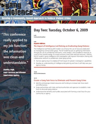 Develop a Community-Based Approach to Reduce Violent Crime




                               Day Two: Tuesday, October 6, 2009
“This conference               8:30
                               Continental Breakfast


 really applied to             9:00
                               Keynote Address:

 my job function;              The Impact of Intelligence Led Policing on Eradicating Gang Violence
                               The Intelligence-Led Policing (ILP) model is to enhance the use of resources dedicated

 the information               to investigating criminal street gangs. The ILP model focuses on gathering information
                               through the use of conﬁdential informants, crime analysis, and surveillance measures as
                               a part of the overall strategy. As tough economic times have reduced resources, utilizing

 was clean and                 the ILP model in gang intelligence and investigation will improve information sharing and
                               collaborative solutions to problematic street gang activity.
                               • Harness agency buy-in to deploy ILP techniques for greater investigation capabilities
 understandable.”              • Develop an understanding of intelligence-led policing and how it will help save your
                                 agency money


 Stanley Leigh,
                               10:00
 Court Services and Offender   Break & Refreshments
 Supervision Agency
                               10:15
                               Create a Gang Task Force to Eliminate and Prevent Gang Crime
                               • Identify and leverage shared resources and funding to increase task force reach
                                 and effectiveness
                               • Forge partnerships with state and local authorities and agencies to establish a task
                                 force to eliminate gang violence
                               • Understand the beneﬁts and hurdles associated with forming a task force for your
                                 community or agency




 www.GangSummit.org
 