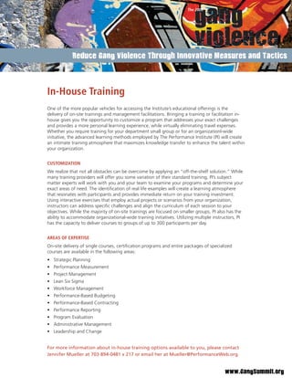 Reduce Gang Violence Through Innovative Measures and Tactics




In-House Training
One of the more popular vehicles for accessing the Institute’s educational offerings is the
delivery of on-site trainings and management facilitations. Bringing a training or facilitation in-
house gives you the opportunity to customize a program that addresses your exact challenges
and provides a more personal learning experience, while virtually eliminating travel expenses.
Whether you require training for your department small group or for an organizationl-wide
initiative, the advanced learning methods employed by The Performance Institute (PI) will create
an intimate training atmosphere that maximizes knowledge transfer to enhance the talent within
your organization.


CUSTOMIZATION
We realize that not all obstacles can be overcome by applying an “off-the-shelf solution.” While
many training providers will offer you some variation of their standard training, PI’s subject
matter experts will work with you and your team to examine your programs and determine your
exact areas of need. The identiﬁcation of real life examples will create a learning atmosphere
that resonates with participants and provides immediate return on your training investment.
Using interactive exercises that employ actual projects or scenarios from your organization,
instructors can address speciﬁc challenges and align the curriculum of each session to your
objectives. While the majority of on-site trainings are focused on smaller groups, PI also has the
ability to accommodate organizational-wide training initiatives. Utilizing multiple instructors, PI
has the capacity to deliver courses to groups of up to 300 participants per day.


AREAS OF EXPERTISE
On-site delivery of single courses, certiﬁcation programs and entire packages of specialized
courses are available in the following areas:
• Strategic Planning
• Performance Measurement
• Project Management
• Lean Six Sigma
• Workforce Management
• Performance-Based Budgeting
• Performance-Based Contracting
• Performance Reporting
• Program Evaluation
• Administrative Management
• Leadership and Change


For more information about in-house training options available to you, please contact
Jennifer Mueller at 703-894-0481 x 217 or email her at Mueller@PerformanceWeb.org.


                                                                                         www.GangSummit.org
 