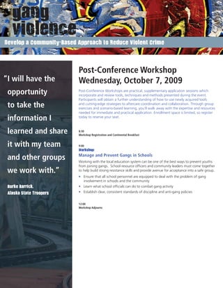 Develop a Community-Based Approach to Reduce Violent Crime




                          Post-Conference Workshop
“I will have the          Wednesday, October 7, 2009
 opportunity              Post-Conference Workshops are practical, supplementary application sessions which
                          incorporate and review tools, techniques and methods presented during the event.
                          Participants will obtain a further understanding of how to use newly acquired tools
 to take the              and cutting-edge strategies to aftercare coordination and collaboration. Through group
                          exercises and scenario-based learning, you’ll walk away with the expertise and resources
                          needed for immediate and practical application. Enrollment space is limited, so register
 information I            today to reserve your seat.



 learned and share        8:30
                          Workshop Registration and Continental Breakfast


 it with my team          9:00
                          Workshop:
                          Manage and Prevent Gangs in Schools
 and other groups         Working with the local education system can be one of the best ways to prevent youths
                          from joining gangs. School resource ofﬁcers and community leaders must come together
 we work with.”           to help build strong resistance skills and provide avenue for acceptance into a safe group.
                          • Ensure that all school personnel are equipped to deal with the problem of gang
                            involvement in schools and the community
 Burke Barrick,           • Learn what school ofﬁcials can do to combat gang activity
 Alaska State Troopers    • Establish clear, consistent standards of discipline and anti-gang policies


                          12:00
                          Workshop Adjourns




 www.GangSummit.org
 